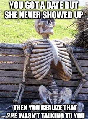 Waiting Skeleton Meme | YOU GOT A DATE BUT SHE NEVER SHOWED UP; THEN YOU REALIZE THAT SHE WASN'T TALKING TO YOU | image tagged in memes,waiting skeleton | made w/ Imgflip meme maker