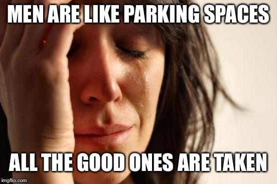 Smh. | MEN ARE LIKE PARKING SPACES; ALL THE GOOD ONES ARE TAKEN | image tagged in memes,first world problems | made w/ Imgflip meme maker