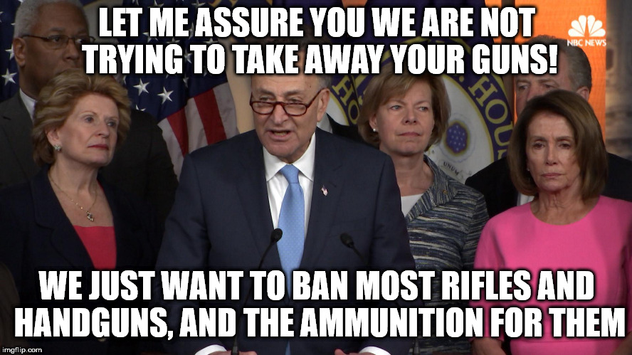 Democrat congressmen | LET ME ASSURE YOU WE ARE NOT TRYING TO TAKE AWAY YOUR GUNS! WE JUST WANT TO BAN MOST RIFLES AND HANDGUNS, AND THE AMMUNITION FOR THEM | image tagged in democrat congressmen | made w/ Imgflip meme maker