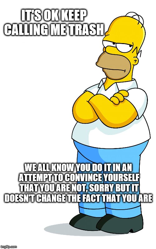 Homer Simpson Arms Crossed - Pff, Fine, pissed | IT'S OK KEEP CALLING ME TRASH; WE ALL KNOW YOU DO IT IN AN ATTEMPT TO CONVINCE YOURSELF THAT YOU ARE NOT, SORRY BUT IT DOESN'T CHANGE THE FACT THAT YOU ARE | image tagged in homer simpson arms crossed - pff fine pissed | made w/ Imgflip meme maker