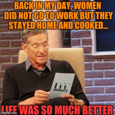 How to trigger feminists to their full capacity 101. | BACK IN MY DAY, WOMEN DID NOT GO TO WORK BUT THEY STAYED HOME AND COOKED... LIFE WAS SO MUCH BETTER | image tagged in memes,male privilege,feminist | made w/ Imgflip meme maker