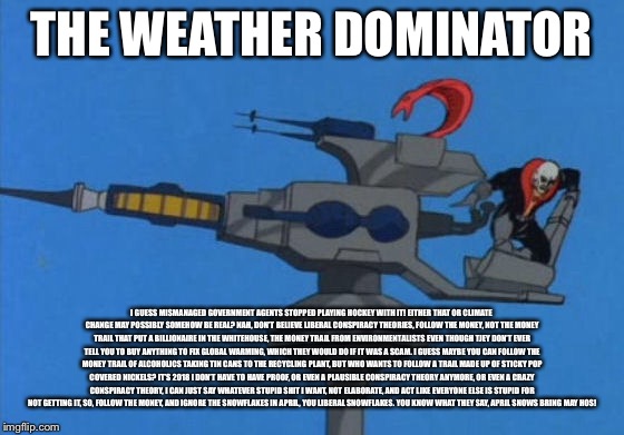 THE WEATHER DOMINATOR; I GUESS MISMANAGED GOVERNMENT AGENTS STOPPED PLAYING HOCKEY WITH IT! EITHER THAT OR CLIMATE CHANGE MAY POSSIBLY SOMEHOW BE REAL? NAH, DON’T BELIEVE LIBERAL CONSPIRACY THEORIES, FOLLOW THE MONEY, NOT THE MONEY TRAIL THAT PUT A BILLIONAIRE IN THE WHITEHOUSE, THE MONEY TRAIL FROM ENVIRONMENTALISTS EVEN THOUGH TJEY DON’T EVER TELL YOU TO BUY ANYTHING TO FIX GLOBAL WARMING, WHICH THEY WOULD DO IF IT WAS A SCAM. I GUESS MAYBE YOU CAN FOLLOW THE MONEY TRAIL OF ALCOHOLICS TAKING TIN CANS TO THE RECYCLING PLANT, BUT WHO WANTS TO FOLLOW A TRAIL MADE UP OF STICKY POP COVERED NICKELS? IT’S 2018 I DON’T HAVE TO HAVE PROOF, OR EVEN A PLAUSIBLE CONSPIRACY THEORY ANYMORE, OR EVEN A CRAZY CONSPIRACY THEORY, I CAN JUST SAY WHATEVER STUPID SHIT I WANT, NOT ELABORATE, AND ACT LIKE EVERYONE ELSE IS STUPID FOR NOT GETTING IT, SO, FOLLOW THE MONEY, AND IGNORE THE SNOWFLAKES IN APRIL, YOU LIBERAL SNOWFLAKES. YOU KNOW WHAT THEY SAY, APRIL SNOWS BRING MAY HOS! | image tagged in weather,snow,weather dominator,global warming,gi joe | made w/ Imgflip meme maker