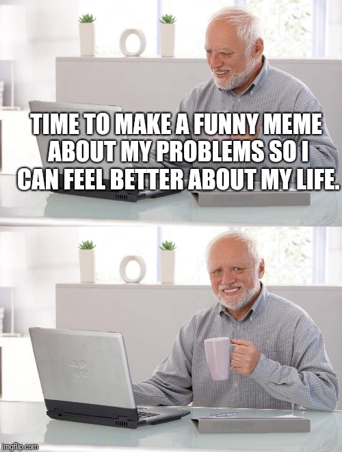 Old man cup of coffee | TIME TO MAKE A FUNNY MEME ABOUT MY PROBLEMS SO I CAN FEEL BETTER ABOUT MY LIFE. | image tagged in old man cup of coffee | made w/ Imgflip meme maker