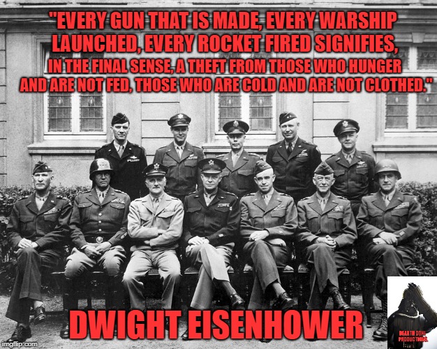 "EVERY GUN THAT IS MADE, EVERY WARSHIP LAUNCHED, EVERY ROCKET FIRED SIGNIFIES, IN THE FINAL SENSE, A THEFT FROM THOSE WHO HUNGER AND ARE NOT FED, THOSE WHO ARE COLD AND ARE NOT CLOTHED."; DWIGHT EISENHOWER | made w/ Imgflip meme maker