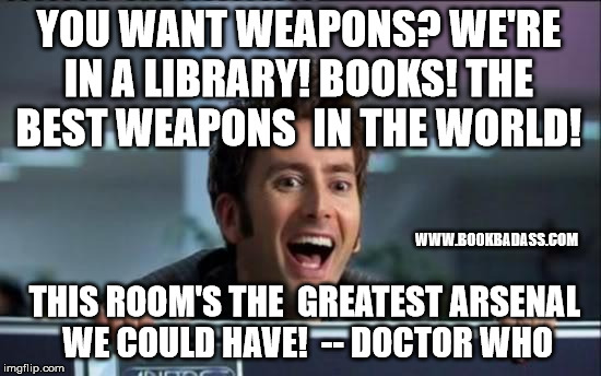 Doctor Who | YOU WANT WEAPONS?
WE'RE IN A LIBRARY!
BOOKS!
THE BEST WEAPONS 
IN THE WORLD! WWW.BOOKBADASS.COM; THIS ROOM'S THE 
GREATEST ARSENAL 
WE COULD HAVE!

-- DOCTOR WHO | image tagged in doctor who | made w/ Imgflip meme maker