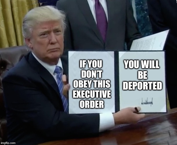 Trump Bill Signing | IF YOU DON’T OBEY THIS EXECUTIVE ORDER; YOU WILL BE DEPORTED | image tagged in memes,trump bill signing | made w/ Imgflip meme maker