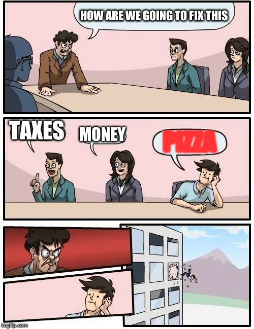 PIZZA | HOW ARE WE GOING TO FIX THIS; TAXES; MONEY; PIZZA | image tagged in memes,boardroom meeting suggestion | made w/ Imgflip meme maker