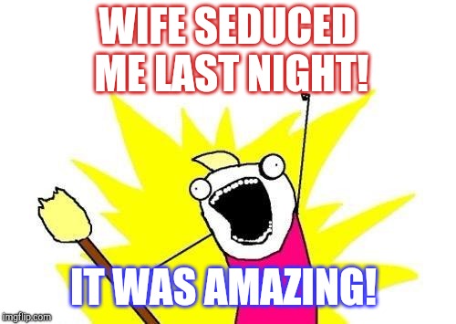 She totally surprised me. Imma happy man :-)  | WIFE SEDUCED ME LAST NIGHT! IT WAS AMAZING! | image tagged in memes,x all the y,jbmemegeek | made w/ Imgflip meme maker