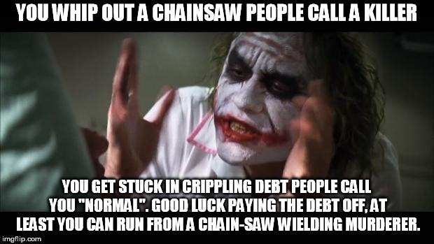 Pretty true Joker. | YOU WHIP OUT A CHAINSAW PEOPLE CALL A KILLER; YOU GET STUCK IN CRIPPLING DEBT PEOPLE CALL YOU "NORMAL". GOOD LUCK PAYING THE DEBT OFF, AT LEAST YOU CAN RUN FROM A CHAIN-SAW WIELDING MURDERER. | image tagged in memes,and everybody loses their minds | made w/ Imgflip meme maker
