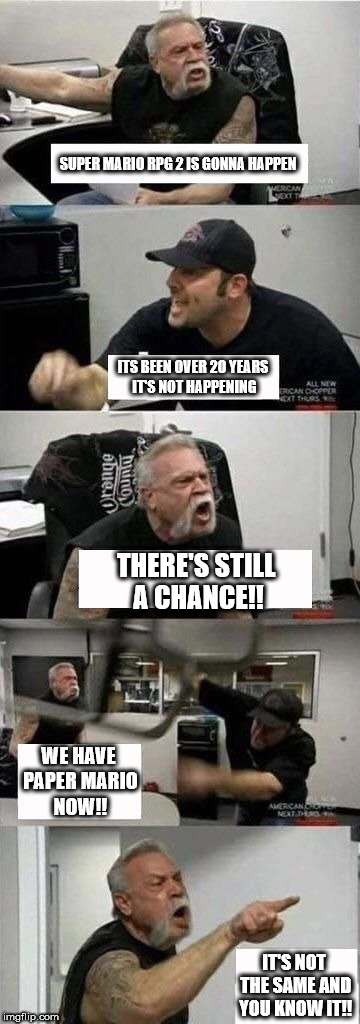 American Chopper Argument | SUPER MARIO RPG 2 IS GONNA HAPPEN; ITS BEEN OVER 20 YEARS IT'S NOT HAPPENING; THERE'S STILL A CHANCE!! WE HAVE PAPER MARIO NOW!! IT'S NOT THE SAME AND YOU KNOW IT!! | image tagged in american chopper argument | made w/ Imgflip meme maker