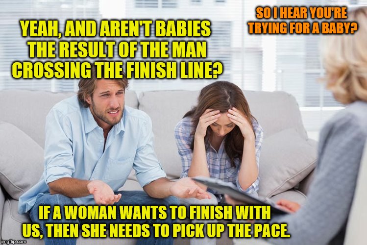 Or maybe offer her assistance with a head start? | SO I HEAR YOU'RE TRYING FOR A BABY? YEAH, AND AREN'T BABIES THE RESULT OF THE MAN CROSSING THE FINISH LINE? IF A WOMAN WANTS TO FINISH WITH US, THEN SHE NEEDS TO PICK UP THE PACE. | image tagged in couples therapy,memes,finish line,babies | made w/ Imgflip meme maker