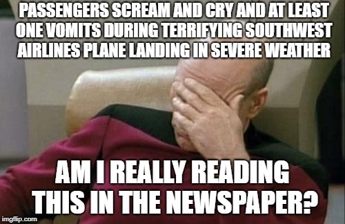 Captain Picard Facepalm Meme | PASSENGERS SCREAM AND CRY AND AT LEAST ONE VOMITS DURING TERRIFYING SOUTHWEST AIRLINES PLANE LANDING IN SEVERE WEATHER; AM I REALLY READING THIS IN THE NEWSPAPER? | image tagged in memes,captain picard facepalm | made w/ Imgflip meme maker