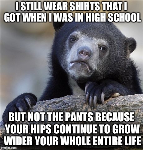Confession Bear Meme | I STILL WEAR SHIRTS THAT I GOT WHEN I WAS IN HIGH SCHOOL BUT NOT THE PANTS BECAUSE YOUR HIPS CONTINUE TO GROW WIDER YOUR WHOLE ENTIRE LIFE | image tagged in memes,confession bear | made w/ Imgflip meme maker
