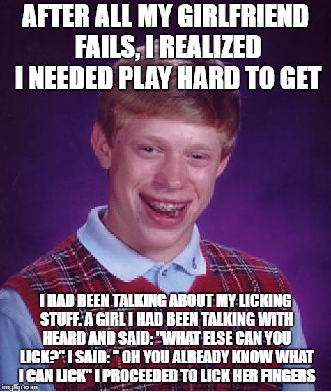 Bad Luck Brian Meme | AFTER ALL MY GIRLFRIEND FAILS, I REALIZED I NEEDED PLAY HARD TO GET; I HAD BEEN TALKING ABOUT MY LICKING STUFF.
A GIRL I HAD BEEN TALKING WITH HEARD AND SAID: "WHAT ELSE CAN YOU LICK?" I SAID: " OH YOU ALREADY KNOW WHAT I CAN LICK" I PROCEEDED TO LICK HER FINGERS | image tagged in memes,bad luck brian | made w/ Imgflip meme maker