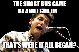 John Mayer Bus Problems. | THE SHORT BUS CAME BY AND I GOT ON.... THAT'S WERE IT ALL BEGAN? | image tagged in john mayer | made w/ Imgflip meme maker