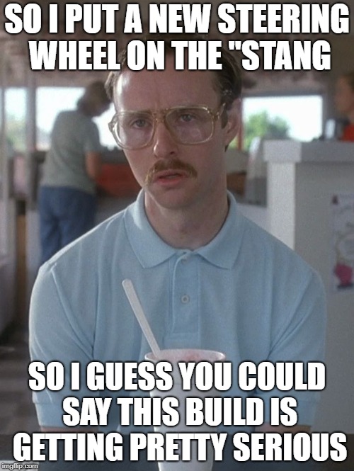 Kip Dynamite | SO I PUT A NEW STEERING WHEEL ON THE "STANG; SO I GUESS YOU COULD SAY THIS BUILD IS GETTING PRETTY SERIOUS | image tagged in kip dynamite | made w/ Imgflip meme maker