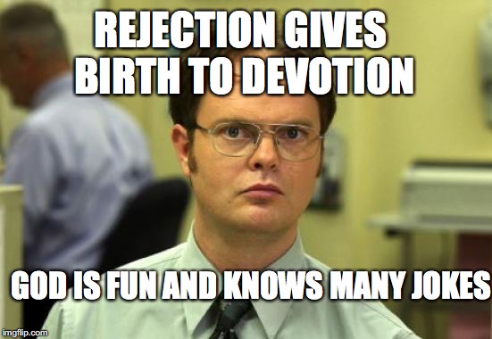 memebook- chapter 9
(ds acting captn obvs.) | REJECTION GIVES BIRTH TO DEVOTION; GOD IS FUN AND KNOWS MANY JOKES | image tagged in memes,dwight schrute,devotion,rejection,yahuah,imgflip | made w/ Imgflip meme maker