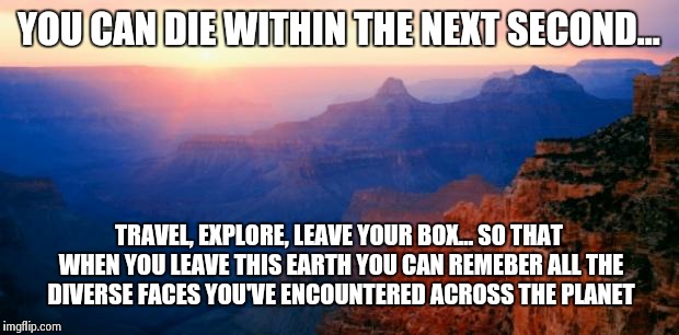 Heaven makar | YOU CAN DIE WITHIN THE NEXT SECOND... TRAVEL, EXPLORE, LEAVE YOUR BOX... SO THAT WHEN YOU LEAVE THIS EARTH YOU CAN REMEBER ALL THE DIVERSE FACES YOU'VE ENCOUNTERED ACROSS THE PLANET | image tagged in motivation | made w/ Imgflip meme maker