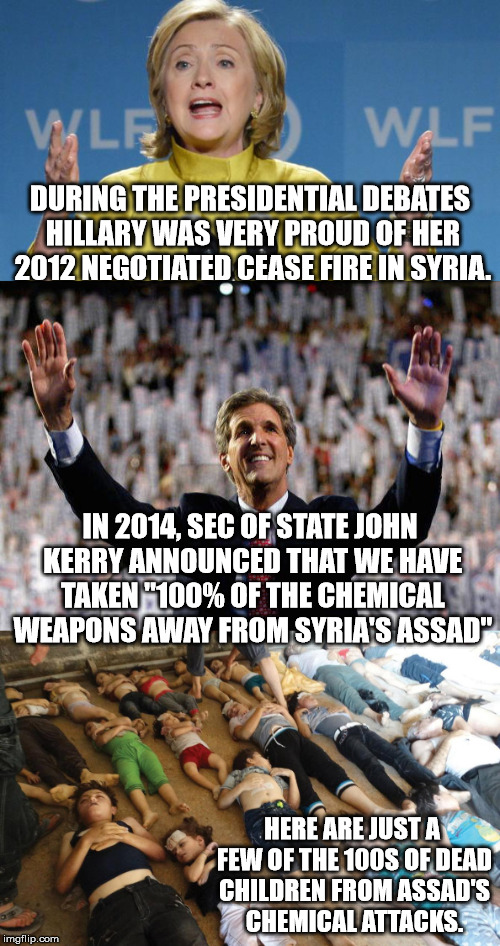 Hard to believe that either of these two were "almost" elected President. Thank You America for not letting that happen ! | DURING THE PRESIDENTIAL DEBATES HILLARY WAS VERY PROUD OF HER 2012 NEGOTIATED CEASE FIRE IN SYRIA. IN 2014, SEC OF STATE JOHN KERRY ANNOUNCED THAT WE HAVE TAKEN "100% OF THE CHEMICAL WEAPONS AWAY FROM SYRIA'S ASSAD"; HERE ARE JUST A FEW OF THE 100S OF DEAD CHILDREN FROM ASSAD'S CHEMICAL ATTACKS. | image tagged in hillary clinton,john kerry,potus,syria,assad | made w/ Imgflip meme maker