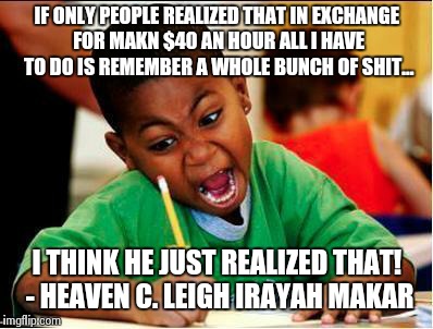 Heaven makar | IF ONLY PEOPLE REALIZED THAT IN EXCHANGE FOR MAKN $40 AN HOUR ALL I HAVE TO DO IS REMEMBER A WHOLE BUNCH OF SHIT... I THINK HE JUST REALIZED THAT! - HEAVEN C. LEIGH IRAYAH MAKAR | image tagged in study | made w/ Imgflip meme maker