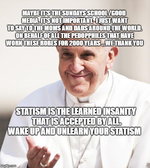 Pope Francis why not both | MAYBE IT'S THE SUNDAYS SCHOOL /GOOD MEDIA. IT'S NOT IMPORTANT.  I JUST WANT TO SAY TO THE MOMS AND DADS AROUND THE WORLD. ON BEHALF OF ALL THE PEDOPPHILES THAT HAVE WORN THESE ROBES FOR 2000 YEARS ...WE THANK YOU; STATISM IS THE LEARNED INSANITY THAT IS ACCEPTED BY ALL. WAKE UP AND UNLEARN YOUR STATISM | image tagged in pope francis why not both | made w/ Imgflip meme maker
