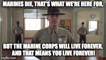 gunny hartman | MARINES DIE, THAT'S WHAT WE'RE HERE FOR, BUT THE MARINE CORPS WILL LIVE FOREVER, AND THAT MEANS YOU LIVE FOREVER! | image tagged in gunny hartman | made w/ Imgflip meme maker