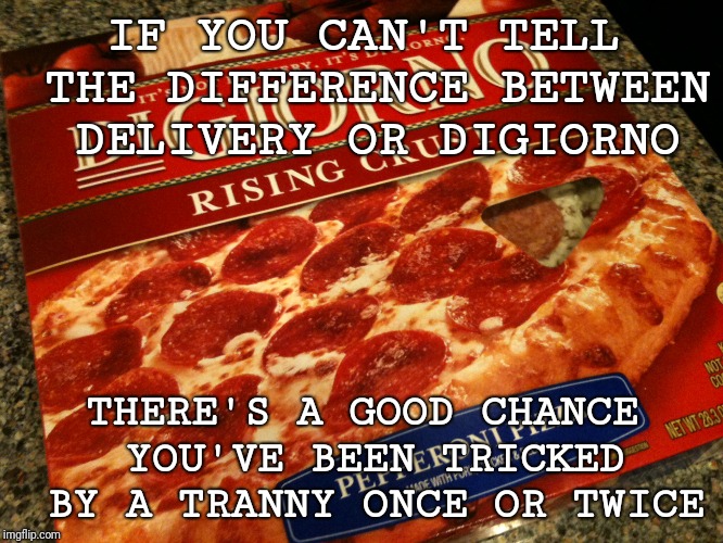 Can you tell the difference? | IF YOU CAN'T TELL THE DIFFERENCE BETWEEN DELIVERY OR DIGIORNO; THERE'S A GOOD CHANCE YOU'VE BEEN TRICKED BY A TRANNY ONCE OR TWICE | image tagged in memes,funny memes,meme,pizza,delivery or digiorno | made w/ Imgflip meme maker