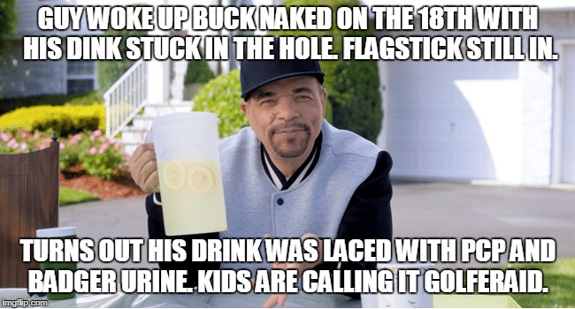 GUY WOKE UP BUCK NAKED ON THE 18TH WITH HIS DINK STUCK IN THE HOLE. FLAGSTICK STILL IN. TURNS OUT HIS DRINK WAS LACED WITH PCP AND BADGER URINE. KIDS ARE CALLING IT GOLFERAID. | made w/ Imgflip meme maker