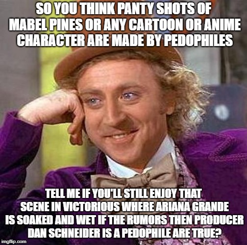 Creepy Condescending Wonka Meme | SO YOU THINK PANTY SHOTS OF MABEL PINES OR ANY CARTOON OR ANIME CHARACTER ARE MADE BY PEDOPHILES; TELL ME IF YOU'LL STILL ENJOY THAT SCENE IN VICTORIOUS WHERE ARIANA GRANDE IS SOAKED AND WET IF THE RUMORS THEN PRODUCER DAN SCHNEIDER IS A PEDOPHILE ARE TRUE? | image tagged in memes,creepy condescending wonka | made w/ Imgflip meme maker