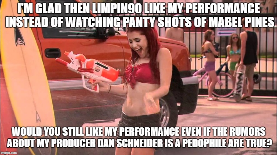 Ariana Grande soaked | I'M GLAD THEN LIMPIN90 LIKE MY PERFORMANCE INSTEAD OF WATCHING PANTY SHOTS OF MABEL PINES; WOULD YOU STILL LIKE MY PERFORMANCE EVEN IF THE RUMORS ABOUT MY PRODUCER DAN SCHNEIDER IS A PEDOPHILE ARE TRUE? | image tagged in ariana grande soaked | made w/ Imgflip meme maker