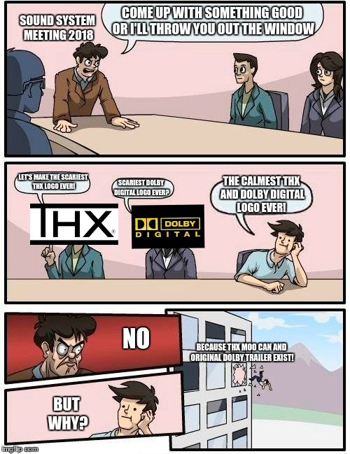 Boardroom Meeting Suggestion Meme | COME UP WITH SOMETHING GOOD OR I'LL THROW YOU OUT THE WINDOW; SOUND SYSTEM MEETING 2018; LET'S MAKE THE SCARIEST THX LOGO EVER! THE CALMEST THX AND DOLBY DIGITAL LOGO EVER! SCARIEST DOLBY DIGITAL LOGO EVER? NO; BECAUSE THX MOO CAN AND ORIGINAL DOLBY TRAILER EXIST! BUT WHY? | image tagged in memes,boardroom meeting suggestion | made w/ Imgflip meme maker