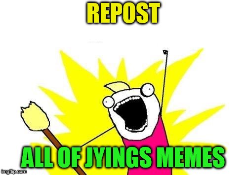 X All The Y Meme | REPOST ALL OF JYINGS MEMES | image tagged in memes,x all the y | made w/ Imgflip meme maker