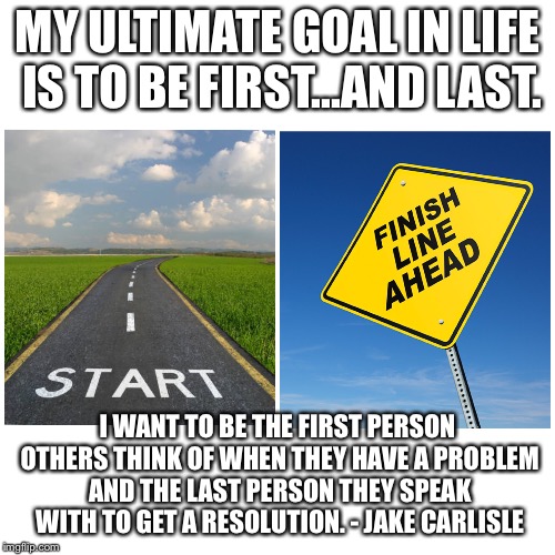 Ultimate Goal | MY ULTIMATE GOAL IN LIFE IS TO BE FIRST...AND LAST. I WANT TO BE THE FIRST PERSON OTHERS THINK OF WHEN THEY HAVE A PROBLEM AND THE LAST PERSON THEY SPEAK WITH TO GET A RESOLUTION. - JAKE CARLISLE | image tagged in motivators,goals | made w/ Imgflip meme maker