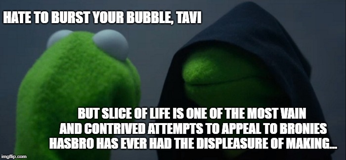 Evil Kermit Meme | HATE TO BURST YOUR BUBBLE, TAVI; BUT SLICE OF LIFE IS ONE OF THE MOST VAIN AND CONTRIVED ATTEMPTS TO APPEAL TO BRONIES HASBRO HAS EVER HAD THE DISPLEASURE OF MAKING... | image tagged in memes,evil kermit | made w/ Imgflip meme maker