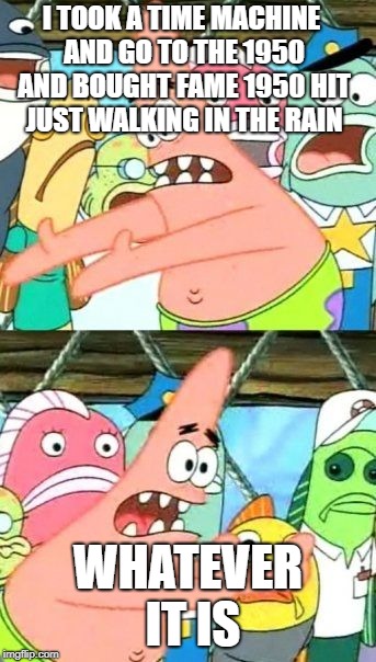Put It Somewhere Else Patrick |  I TOOK A TIME MACHINE AND GO TO THE 1950 AND BOUGHT FAME 1950 HIT JUST WALKING IN THE RAIN; WHATEVER IT IS | image tagged in memes,put it somewhere else patrick | made w/ Imgflip meme maker