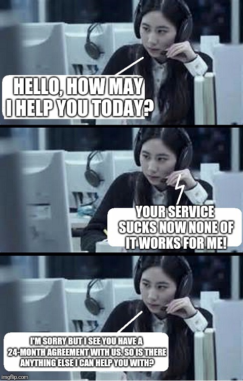 Call Center Rep | HELLO, HOW MAY I HELP YOU TODAY? YOUR SERVICE SUCKS NOW NONE OF IT WORKS FOR ME! I'M SORRY BUT I SEE YOU HAVE A 24-MONTH AGREEMENT WITH US. SO IS THERE ANYTHING ELSE I CAN HELP YOU WITH? | image tagged in call center rep | made w/ Imgflip meme maker
