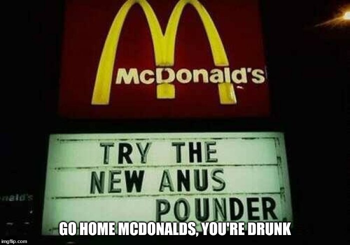 Come to McDonalds to try the new Anus Pounder Burger! | GO HOME MCDONALDS, YOU'RE DRUNK | image tagged in go home you're drunk,anus pounder | made w/ Imgflip meme maker