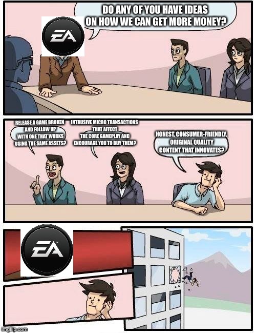 EA boardroom | DO ANY OF YOU HAVE IDEAS ON HOW WE CAN GET MORE MONEY? INTRUSIVE MICRO TRANSACTIONS THAT AFFECT THE CORE GAMEPLAY AND ENCOURAGE YOU TO BUY THEM? RELEASE A GAME BROKEN AND FOLLOW UP WITH ONE THAT WORKS USING THE SAME ASSETS? HONEST, CONSUMER-FRIENDLY, ORIGINAL QUALITY CONTENT THAT INNOVATES? | image tagged in memes,boardroom meeting suggestion | made w/ Imgflip meme maker