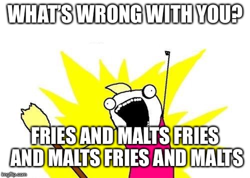X All The Y Meme | WHAT’S WRONG WITH YOU? FRIES AND MALTS FRIES AND MALTS FRIES AND MALTS | image tagged in memes,x all the y | made w/ Imgflip meme maker