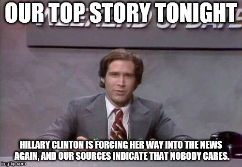 Chevy Chase SNL | OUR TOP STORY TONIGHT; HILLARY CLINTON IS FORCING HER WAY INTO THE NEWS AGAIN, AND OUR SOURCES INDICATE THAT NOBODY CARES. | image tagged in chevy chase snl | made w/ Imgflip meme maker