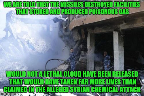 Following the narrative in the presstitute media.. | WE ARE TOLD THAT THE MISSILES DESTROYED FACILITIES THAT STORED AND PRODUCED POISONOUS GAS; WOULD NOT A LETHAL CLOUD HAVE BEEN RELEASED THAT WOULD HAVE TAKEN FAR MORE LIVES THAN CLAIMED IN THE ALLEGED SYRIAN CHEMICAL ATTACK | image tagged in syria,gas,missile,fake news | made w/ Imgflip meme maker