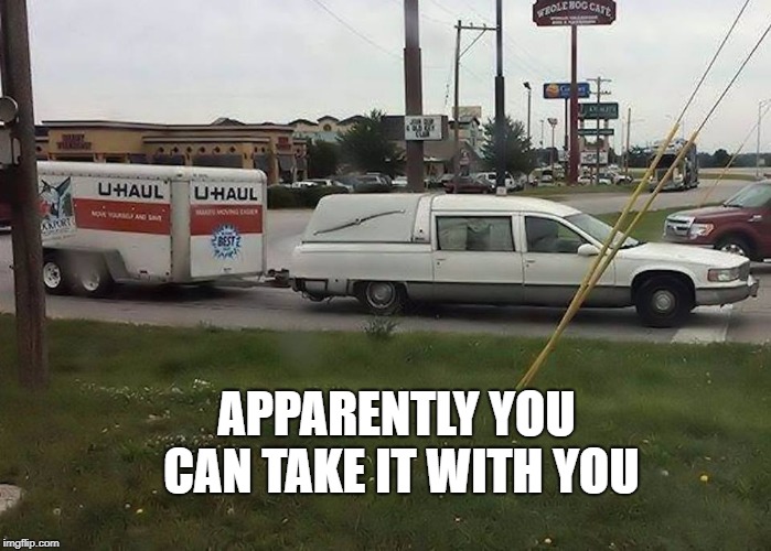 apparently you can take it with you | APPARENTLY YOU CAN TAKE IT WITH YOU | image tagged in funny meme | made w/ Imgflip meme maker