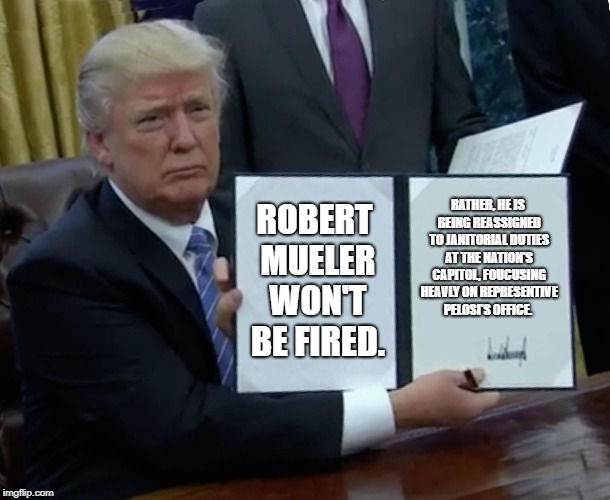 Executive Re-Order | ROBERT MUELER WON'T BE FIRED. RATHER, HE IS BEING REASSIGNED TO JANITORIAL DUTIES AT THE NATION'S CAPITOL, FOUCUSING HEAVLY ON REPRESENTIVE PELOSI'S OFFICE. | image tagged in memes,trump bill signing,robert mueller,donald trump you're fired | made w/ Imgflip meme maker