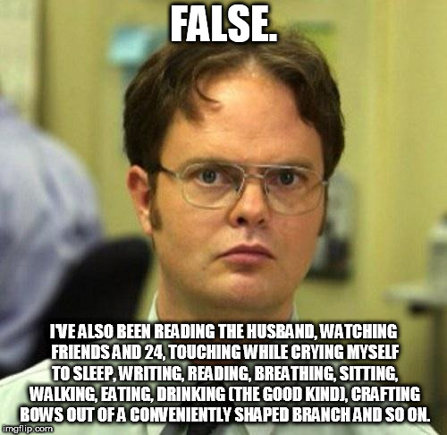 False | FALSE. I'VE ALSO BEEN READING THE HUSBAND, WATCHING FRIENDS AND 24, TOUCHING WHILE CRYING MYSELF TO SLEEP, WRITING, READING, BREATHING, SITTING, WALKING, EATING, DRINKING (THE GOOD KIND), CRAFTING BOWS OUT OF A CONVENIENTLY SHAPED BRANCH AND SO ON. | image tagged in false | made w/ Imgflip meme maker
