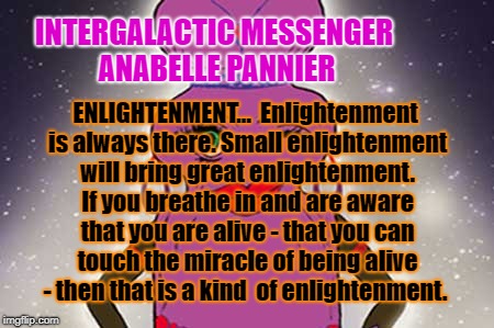 ANABELLE PANNIER - ENLIGHTENMENT | INTERGALACTIC MESSENGER ANABELLE PANNIER; ENLIGHTENMENT…  Enlightenment is always there. Small enlightenment will bring great enlightenment. If you breathe in and are aware that you are alive - that you can touch the miracle of being alive - then that is a kind 
of enlightenment. | image tagged in enlightenment,motivation,inspiration of the day,words of wisdom,positive thinking,deep thoughts | made w/ Imgflip meme maker