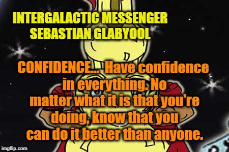 INTERGALACTIC MESSENGER SEBASTIAN GLABYOOL | INTERGALACTIC MESSENGER SEBASTIAN GLABYOOL; CONFIDENCE…  Have confidence in everything. No matter what it is that you're doing, know that you can do it better than anyone. | image tagged in deep thoughts,creativity,hope and change,inspirational quote | made w/ Imgflip meme maker