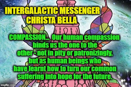 INTERGALACTIC MESSENGER CHRISTA BELLA | INTERGALACTIC MESSENGER CHRISTA BELLA; COMPASSION…  Our human compassion binds us the one to the other - not in pity or patronizingly, but as human beings who have learnt how to turn our common suffering into hope for the future. | image tagged in compassion,inspirational quote,positive thinking,creativity,hope and change,deep thoughts | made w/ Imgflip meme maker