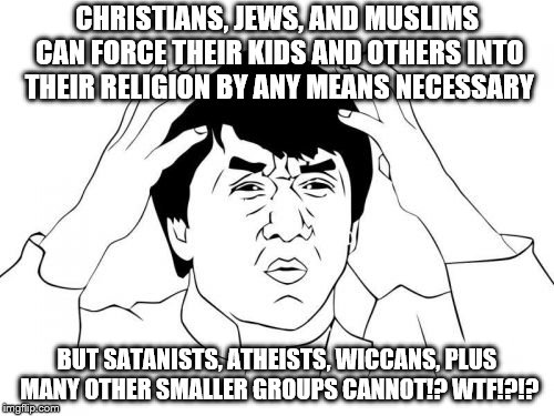 Hypocrisy of religious people at its finest. Plus, just to let everyone know, these three religions are the most EVIL religions! | CHRISTIANS, JEWS, AND MUSLIMS CAN FORCE THEIR KIDS AND OTHERS INTO THEIR RELIGION BY ANY MEANS NECESSARY; BUT SATANISTS, ATHEISTS, WICCANS, PLUS MANY OTHER SMALLER GROUPS CANNOT!? WTF!?!? | image tagged in memes,jackie chan wtf | made w/ Imgflip meme maker