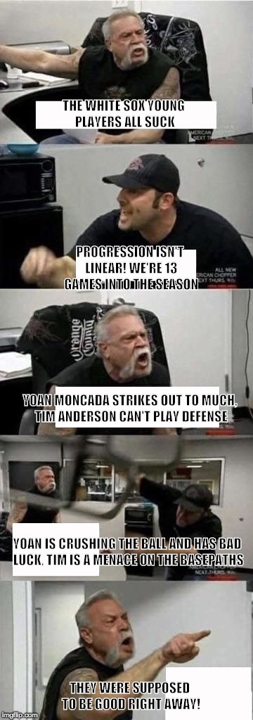 American Chopper Argument Meme | THE WHITE SOX YOUNG PLAYERS ALL SUCK; PROGRESSION ISN'T LINEAR! WE'RE 13 GAMES INTO THE SEASON; YOAN MONCADA STRIKES OUT TO MUCH, TIM ANDERSON CAN'T PLAY DEFENSE; YOAN IS CRUSHING THE BALL AND HAS BAD LUCK, TIM IS A MENACE ON THE BASEPATHS; THEY WERE SUPPOSED TO BE GOOD RIGHT AWAY! | image tagged in american chopper argument | made w/ Imgflip meme maker