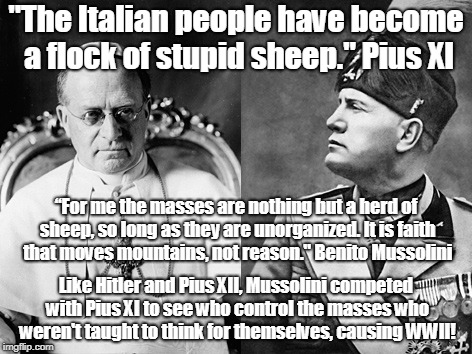 Pius & Mussolini both supported indoctrination | "The Italian people have become a flock of stupid sheep." Pius XI; “For me the masses are nothing but a herd of sheep, so long as they are unorganized. It is faith that moves mountains, not reason." Benito Mussolini; Like Hitler and Pius XII, Mussolini competed with Pius XI to see who control the masses who weren't taught to think for themselves, causing WWII! | image tagged in indoctrination,politics,religion,mussolini,pius xi,cult | made w/ Imgflip meme maker